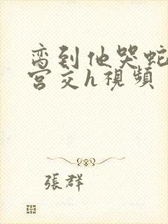 脔到他哭蛇双根宫交h视频