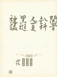 被黑人扒开双腿猛进夏科骨科