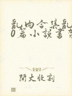 乱肉合集乱500篇小说书架下载TXT