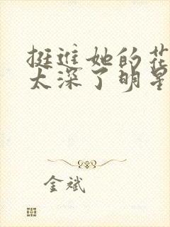 挺进她的花苞啊太深了明星小说