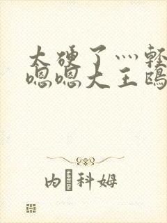 太硬了灬轻点灬嗯嗯大王鸥