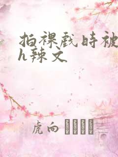 拍裸戏时被c了h辣文