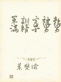 军训完被教官灌满精子男男