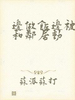 边做饭边被躁我和邻居动