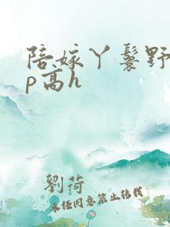 陪嫁丫鬟野外np高h