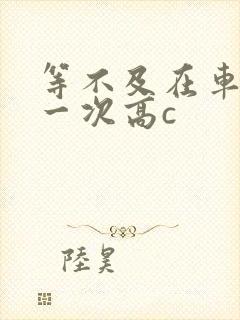 等不及在车里做一次高c