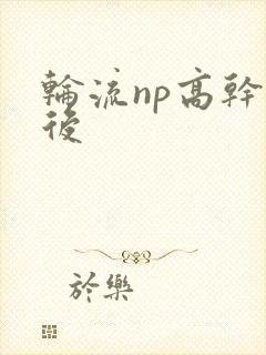 轮流np高干前后