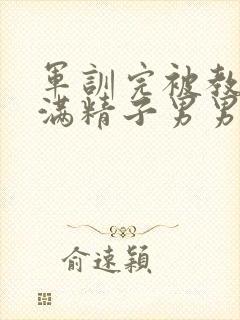 军训完被教官灌满精子男男