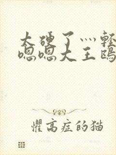 太硬了灬轻点灬嗯嗯大王鸥