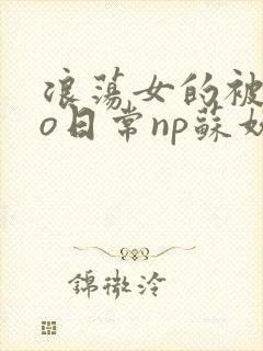 浪荡女的被cao日常np苏妖精