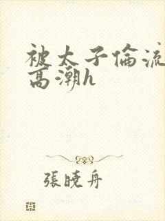 被太子伦流澡到高潮h