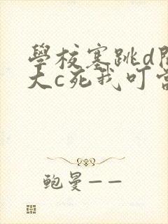 学校塞跳d开最大c死我叮当
