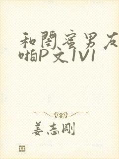 和闺蜜男友H啪啪P文1V1