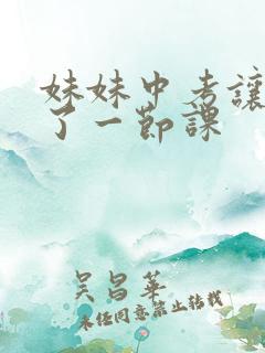 妹妹中考让我C了一节课