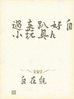 过来趴好自己选小玩具h