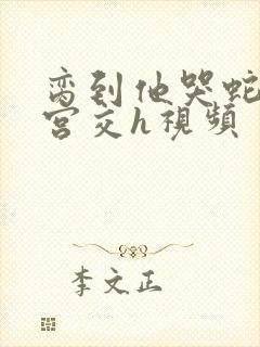 脔到他哭蛇双根宫交h视频