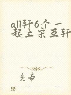 all轩6个一起上宋亚轩