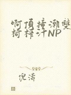 啊顶撞潮双H龙椅榨汁NP