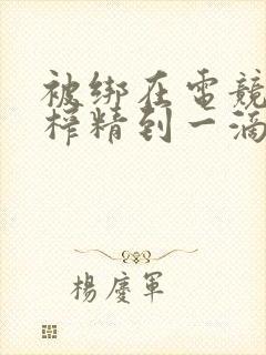 被绑在电竞椅上榨精到一滴不剩