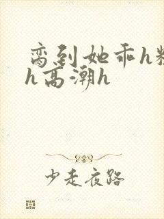 脔到她乖h粗话h高潮h