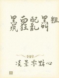 黑白配黑粗硬大疯狂乱叫