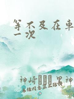 等不及在车里做一次