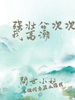 强壮公次次弄得我高潮