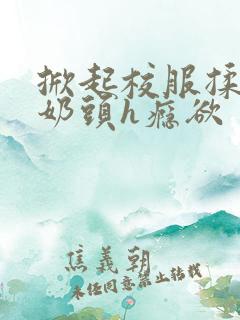 掀起校服揉她的奶头h瘾欲