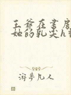 王爷在书房含着她的乳尖h动漫