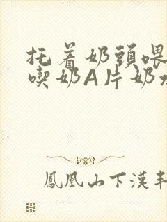 托着奶头喂男人吃奶A片奶水