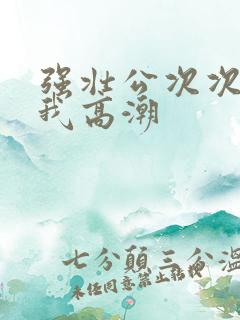 强壮公次次弄得我高潮