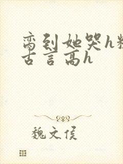 脔到她哭h粗话古言高h