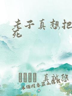 老子真想把你弄死