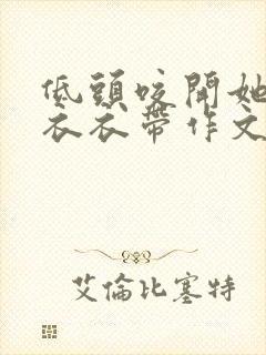 低头咬开她的小衣衣带作文