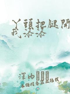 丫头把腿开大让我添添