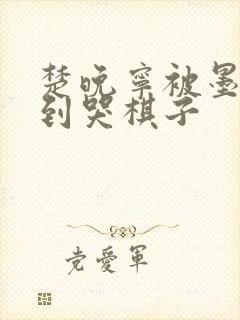 楚晚宁被墨燃做到哭棋子