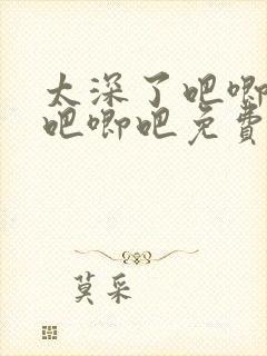 太深了吧唧吧唧吧唧吧免费