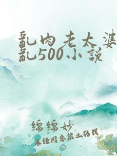乱肉老太婆合集乱500小说