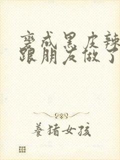 变成黑皮辣妹后跟朋友做了无增删接档