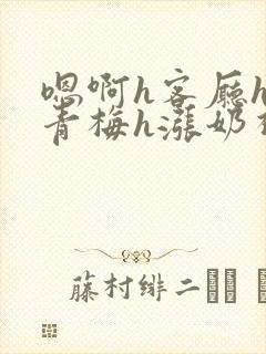 嗯啊h客厅hh青梅h涨奶视频