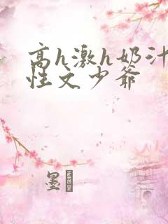 高h激h奶汁双性文少爷