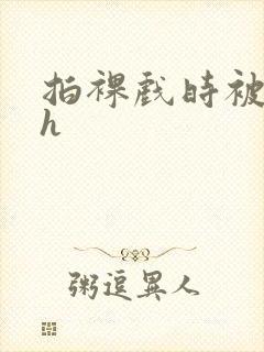 拍裸戏时被c了h