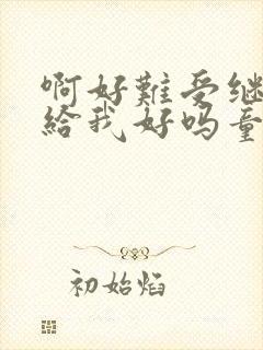 啊好难受继续再给我好吗童声版