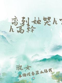 脔到她哭h宫交h高干