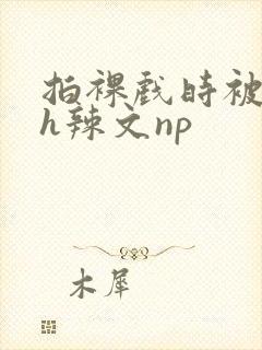 拍裸戏时被c了h辣文np