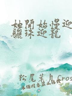 她开始慢迎迎合骊珠迎龙