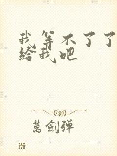 我等不了了在这给我吧