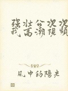 强壮公次次弄得我高潮视频