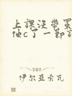 上课没带罩子让他c了一节课