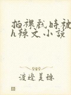 拍裸戏时被c了h辣文小说